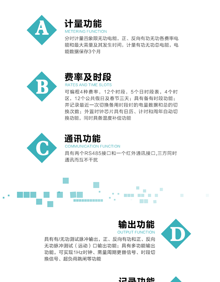功能特點
   1）分時計量四象限無功電能，正、反向有功無功各費率電能和最大需量及其發(fā)生時間，計量有功無功總電能，電能數(shù)據(jù)保存3個月。
   2）可編程4種費率，12個時段，5個日時段表，4個時區(qū)，12個公共假日及春節(jié)三天。
3）具有備有時段功能；并記錄最近一次切換備用時段時的電量數(shù)據(jù)和總的切換次數(shù)。
4）外置時鐘芯片具有日歷、計時和周年自動切換功能，同時具備溫度補償功能。
   5）采用寬溫大視角LCD顯示，具有參數(shù)自動輪顯和按鍵顯示功能。
   6）具有兩個RS485接口和一個紅外通訊接口,三方同時通訊而互不干擾。
   7）具有有/無功測試脈沖輸出，正、反向有功和正、反向無功脈沖測試（遠動）口輸出功能。
8）具有多功能輸出功能，可實現(xiàn)1Hz時鐘、需量周期更替信號、時段切換信號、超負荷跳閘等功能。