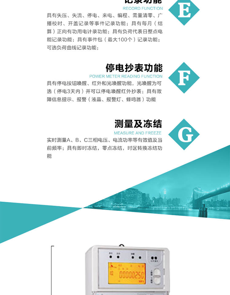 9）具有失壓、斷相、失流、過壓、欠壓、過流、電壓合格率、停來電、編程、需量清零、廣播校時等記錄功能。
10）實時測量A、B、C三相電壓、電流功率等有效值及當前頻率。
   11）具有停電按鈕喚醒、紅外和光喚醒功能，光喚醒為可選（停電3天內）并可以停電喚醒紅外抄表。
   12）具有故障信息提示、報警（液晶、報警燈、蜂鳴器）功能。
13）具有每月（結算）正向有功用電計錄功能。
14）具有負荷代表日整點電能記錄功能。
   15）具有即時凍結，零點凍結，時區(qū)轉換凍結功能。
   16）具有事件包（最大100個）記錄功能。可按順序記錄發(fā)生各事件的時間，并可通過PC機將數(shù)據(jù)抄回。
   17）可選負荷曲線記錄功能。
   18）可選開上蓋、端蓋記錄功能。
   19）可選三相無電壓時電流檢測功能（停電3天內）。