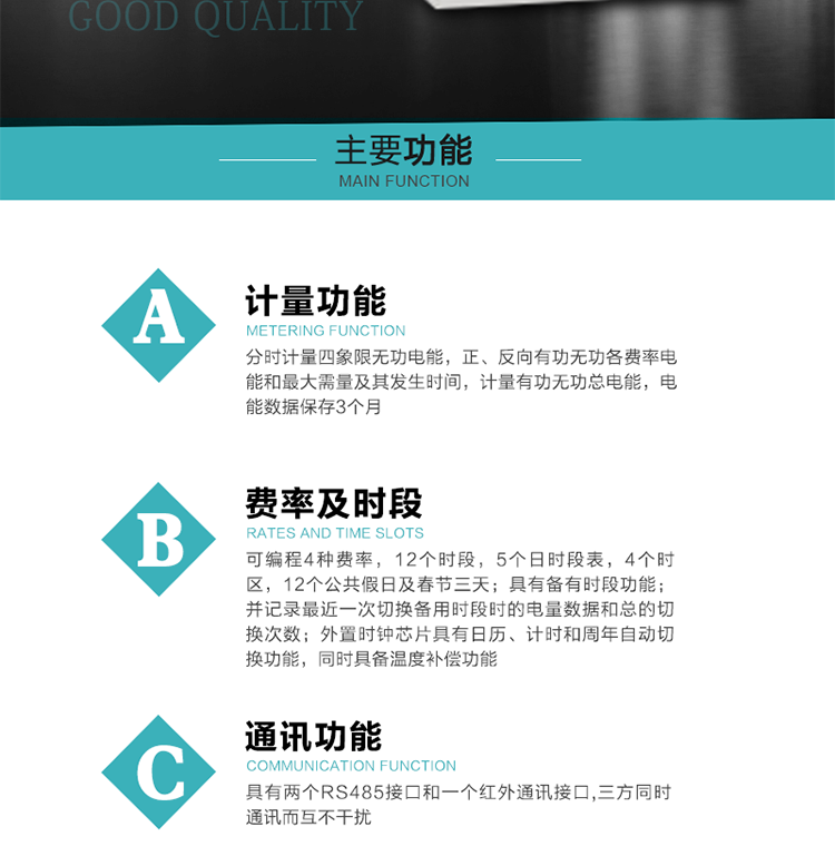 功能特點
 1）分時計量四象限無功電能，正、反向有功無功各費率電能和最大需量及其發生時間，計量有功無功總電能，電能數據保存3個月。
2）可編程4種費率，12個時段，5個日時段表，4個時區，12個公共假日及春節三天。
3）具有備有時段功能；并記錄最近一次切換備用時段時的電量數據和總的切換次數。
4）外置時鐘芯片具有日歷、計時和周年自動切換功能，同時具備溫度補償功能。
 5）采用寬溫大視角LCD顯示，具有參數自動輪顯和按鍵顯示功能。
 6）具有兩個RS485接口和一個紅外通訊接口,三方同時通訊而互不干擾。
 7）具有有/無功測試脈沖輸出，正、反向有功和正、反向無功脈沖測試（遠動）口輸出功能。
8）具有多功能輸出功能，可實現1Hz時鐘、需量周期更替信號、時段切換信號、超負荷跳閘等功能。
9）具有失壓、斷相、失流、過壓、欠壓、過流、電壓合格率、停來電、編程、需量清零、廣播校時等記錄功能。