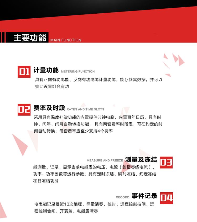 主要功能
1. 具有正向有功電能、反向有功電能計量功能，能存儲其數據，并可以據此設置組合有功。
2. 采用具有溫度補償功能的內置硬件時鐘電路，內置百年日歷，具有時鐘、閏年、閏月自動轉換功能。
3. 具有兩套費率時段表，可在約定的時刻自動轉換；每套費率應至少支持4個費率。
4. 費控功能：通過遠程售電系統實現遠程費控方式。
5. 能測量、記錄、顯示當前電能表的電壓、電流（包括零線電流）、功率、功率因數等運行參數。
6. 電表能記錄最近10次編程、需量清零、校時、遠程控制拉閘、遠程控制合閘、開表蓋、電能表清零。
7. 具有定時凍結、瞬時凍結、約定凍結和日凍結功能。
8. 通過固態介質或虛擬介質對電能表進行參數設置、預存電費、信息返寫和下發遠程控制命令操作時，通過嚴格的密碼驗證或ESAM模塊等安全認證，確保數據傳輸安全可靠。
9. 具有一路調制型紅外通訊接口、一路完全隔離的RS485通訊接口，方便現場維護和遠程數據采集。