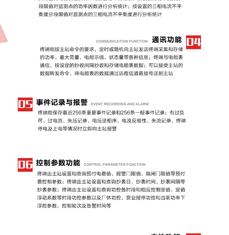 15、過電流
　　任意一相電流超過設定值（默認值為1.3Ib），且持續時間超過設定的電流過負荷持續時間（默認15分鐘）時就產生該相過電流告警事件。過電流告警事件發生后，任意一相電流小于設定值（默認值為Ib），且持續時間超過設定的電流過負荷恢復時間（默認15分鐘）就產生過電流告警恢復事件。
16、過電壓
　　任意一相電壓大于設定值（默認值為130%Un）且持續時間超過設定的過電壓持續時間（默認15分鐘）時就產生該相過電壓告警事件。過電壓告警事件發生后，對應相電壓小于設定值（默認值為115%Un），且持續時間超過設定的過電壓恢復時間（默認15分鐘）就產生過電壓告警恢復事件。
17、欠電壓
　　任意一相電壓小于設定值（默認值為70%Un）且持續時間超過設定的欠電壓持續時間（默認15分鐘）時就產生該相欠電壓告警事件。欠電壓告警事件發生后，對應相電壓大于設定值（默認值為85%Un），且持續時間超過設定的欠電壓恢復時間（默認15分鐘）就產生欠電壓告警恢復事件。
18、失壓記錄
a） 三相中任一相或兩相失壓，終端均正常工作并分相記錄累計失壓時間，同時記錄最近五次發生時刻、發生狀態和相應的錯誤電量（正反向有功電量、正反向無功電量）。電壓判斷閥值為50%Un。 　
b） 失壓判斷時間小于60秒。
c） 能在終端液晶顯示屏上直接顯示有否失壓情況。
19、電壓逆相序
a） 當三相電壓Ua、Ub、 Uc的過零順序不是Ua、Ub、 Uc順序關系時則產生電壓逆相序告警。
b） 判斷電壓逆相序及恢復的持續時間超過設定時間。
20、電流反極性
a） 當某相電流二次側回路（進線和出線接反）同名端接錯造成計量錯誤時產生該相的電流反極性告警。
b） 當電流大于5% Ib時才開始判斷該相電流是否反極性。
21、失流記錄
a） 當終端有三相工作電壓時，缺一相或兩相電流，分相記錄累計失流時間，同時記錄最近五次發生時刻、發生狀態和相應的錯誤電量（正反向有功電量、正反向無功電量）。電流判斷閥值為啟動電流。
b） 失流判斷時間小于60秒。
c） 能在終端液晶顯示屏上直接顯示有否失流情況。
22、終端停電
　　終端失去交流電源或交流電源電壓降低到不能維持終端正常工作時終端產生終端停電告警。
23、終端上電
　　終端由停電狀態轉為主電源工作狀態時產生終端上電告警。
24、參數設置和查詢
25、費率時段
　時區數　　　　　　4時區
　時段數　　　　　　每時區最多可設置10個時段
　費率數　　　　　　4費率（尖、峰、平、谷）
　時鐘誤差　　　　　帶溫度補償的硬時鐘電路，時鐘精度優于±0.5s/d
26、時鐘召測和對時
a） 終端能接收主站的時鐘召測和對時命令，對時誤差不超過3s。終端時鐘24h內走時誤差小于0.5s。電源失電后，時鐘能保持正常工作。
b） TA變比、TV變比和電能表常數有脈沖輸入的終端能由主站或在當地設置和查詢TV變比KTV、TA變比KTA 以及電能表脈沖常數Kp（imp/kWh或imp /kvarh）。
27、限值參數 
　　終端由主站設置和查詢電壓及電流越限值、功率因數分段限值等。
28、功率控制參數
　　終端由主站設置和查詢功控各時段和相應控制定值、定值浮動系數等時段功控參數以及廠休功控、營業報停功控和當前功率下浮控參數，控制輪次及告警時間等。改變定值時有音響（或語音）信號。
29、預付費控制參數 
　　終端由主站設置和查詢預付電費值、報警門限值、跳閘門限值等預付費控制參數。設置參數時有音響（或語音）信號。
30、終端參數
　　終端由主站設置和查詢終端組地址、終端配置及配置參數、通信參數等，并能查詢終端ID。
31、抄表參數
　　終端由主站設置和查詢抄表日、抄表時間、抄表間隔等抄表參數。
32、本地功能
33、本地狀態指示
　　終端有本地狀態指示，指示終端電源、通信、抄表等工作狀態。并可顯示當前用電情況、抄表數據、終端參數、維護信息等。
34、本地維護接口 
　　終端有本地維護接口，通過維護接口設置終端參數，進行軟件升級等。
35、本地用戶接口
a） 本地通信接口中有1路作為用戶數據接口，提供用戶數據服務功能。
b） 具有時鐘晶振頻率輸出接口。
c） 具有需量周期測試接口。
d） 面板有供實驗室和現場校驗用的有、無功電能脈沖輸出發光二極管。
36、異常報警功能
a） 計量裝置封印管理：非授權人開、關計量裝置門，主動上報開啟、關閉時間，當時電量。
b） 電表端蓋、罩殼異常打開主動上報開啟時間、當時電量。
c） 示度電量下降主動上報發生時間、前后電量。
d） 電表參數設置改變，主動上報發生時間、前后設置參數、前后電量。
e） 電壓斷1相或2相失電，終端聲光報警、主動上報發生、結束時間、斷相相別。
f） 供電系統三相電壓正常，表計（終端）電壓回路失壓，（電流回路電流大于10％Ib）。終端聲光報警、主動上報發生、結束時間、缺相相別以及當時電量。
g） 終端負荷過載大于負荷閥值，終端報警、持續時間3分鐘以上，主動上報發生時間，在負荷減小過程中，檢測值小于負荷閥值、持續3分鐘以上，主動上報結束時間以及當時電量。
h） 停電檢測、終端主板上裝配有大容量鋰電池，并且還有一塊備用電池，終端發生停電，至少保證與前置機通訊三次（上報失電時刻的日期、時間、有功、無功電量）的能力，并能在停電5分鐘內檢測異常（如有無電流、CT一、二次是否短路等）并報警。
i） 上電檢測報警，終端上電后，主動上報上電時間、當前電量并消除異常報警信息。
g） 功率（或電流）差動檢測及報警，上報發生、結束時間、當時電量。
k） 電壓逆相序檢測及報警功能，上報發生、結束時間。
l） 電流反極性（逆相序）檢測及報警，上報發生、結束時間、當時電量。
m） 表計電池電壓過低報警，并上報。
n） 三相負荷不平衡檢測，任一相電流（IX）和三相電流平均值（IP）之差，除以三相電流平均值（IP）大于預置的三相負荷不平衡閥值時，終端判定三相負荷不平衡，終端報警，并主動上報不平衡發生時間、不平衡相別及當前電量。當三相電流恢復平衡后，終端撤除報警，并主動上報不平衡恢復時間、當前電量。三相負荷不平衡閥值默認為20%In。
37、終端維護
38、自檢自恢復
　　終端有自測試、自診斷功能，發現終端的部件工作異常有記錄。
39、終端初始化
　　終端接收到主站下發的初始化命令后，分別對硬件、參數區、數據區進行初始化，參數區置為缺省值，數據區清零，控制解除。
40、安全防護 
a） 所有參數、功率設置、電量清零、需量清零、誤差調整等（除廣播校時外）必須加硬件防護。
b） 表計出廠后，不能用軟件對其進行誤差調整。
c） 編程設置密碼保護，密碼位數不少于6位。通過光口本地編程和通過RS485接口遠程編程內容要嚴格分級區分。
d） 所有通信接口（RS485、光電接口、手持電腦接口）均需加口令防護，進行安全驗證。
e） 光電通訊口采用吸附式，禁止使用調制型紅外通訊。
f） 僅有一相有電時，終端能正常工作。在失去交流電源的條件下，終端具有數據保持和維持時鐘芯片工作，并至少具有與主站通訊三次（上報失電時刻的日期、時間、有功、無功電量）的能力。
g） 工作時不允許發生死機。
h） 具有停電抄表功能。
i） 線路停電后，所有測量數據不會丟失，且保存時間在3年及以上。 