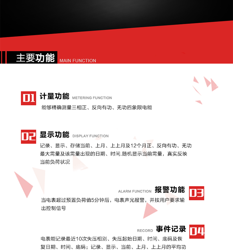 主要功能
1. 能夠精確測量三相正、反向有功、無功四象限電能。
2. 記錄、顯示、存儲當前、上月、上上月及12個月正、反向有功、無功最大需量及該需量出現的日期、時間.隨機顯示當前需量，真實反映當前負荷狀況。
3. 實時顯示A、B、C三相電壓、電流、頻率值。
4. 實時顯示A、B、C三相視在功率、有功、無功功率值。
5. 記錄、顯示、當前、上月、上上月的平均功率因數值。
6. 電表能記錄最近10次失壓相別、失壓起始日期、時間、底碼及恢復日期、時間、底碼。
7. 當三相電壓失壓且電流回路的電流大于等于5％Ib時，電表判定為故障全失壓，，電表記錄失壓累計時間、累積次數。當電壓恢復時可以顯示以上記錄。
8. 當電表的三相電壓正常，一相或兩相的電流小于啟動電流并持續1分鐘時，電表判斷為故障失流，電表能記錄最近5次失流相別、失流起始日期、時間、底碼及恢復日期、時間、底碼。
9. 可按月記錄、顯示當前電表總運行時間以及當前、上月、上上月A相、B相、C相電壓越上限、越下限時間及越上限越下限時間之和，統計電壓合格率數據。電壓上、下限閥值可編程設置。
10. 當電表超過預置負荷值5分鐘后，電表聲光報警，并按用戶要求輸出控制信號。