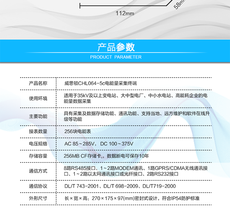 技術(shù)指標
項  目	技術(shù)指標
執(zhí)行標準	DL/T 743-2001、DL/T 698-2009、DL/T719-2000
工作電源	AC 85～285V， DC 100～375V
以太網(wǎng)絡(luò)	IEEE 802.3標準，10/100BaseT RJ45接口，TCP/IP協(xié)議
撥號MODEM	ITU-T V.22～V.90\56Kflex，1200bps～56kbps自適應(yīng)
專線MODEM	ITU-T V.23，中心頻率為1700Hz，頻偏400HZ
存儲容量	256MB CF存儲卡,，數(shù)據(jù)斷電可保存10年
時  鐘	高精度時鐘芯片，時鐘誤差≤0.5s/d，斷電連續(xù)運行10年
工作電源	AC85V～AC285V，DC100V～DC375V，交直流雙路輸入，無縫切換
工作環(huán)境	相對濕度≤95%，正常工作溫度-25℃～+60℃,極限工作溫度-40℃～+70℃
功耗/性能	整機功耗≤5W，MTBF≥100000小時
外形/結(jié)構(gòu)	長×寬×高：270×175×97(mm)密封式設(shè)計，符合IP54防護標準